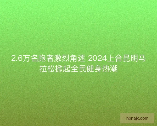 2.6万名跑者激烈角逐 2024上合昆明马拉松掀起全民健身热潮 2.6万名跑者激烈角逐 2024上合昆明马拉松掀起全民健身热潮