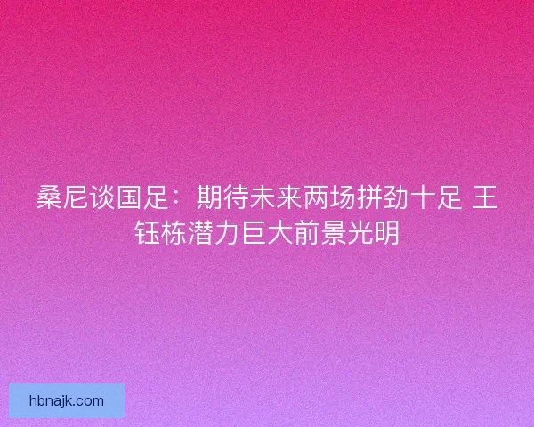 桑尼谈国足：期待未来两场拼劲十足 王钰栋潜力巨大前景光明