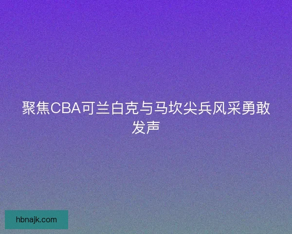 聚焦CBA可兰白克与马坎尖兵风采勇敢发声