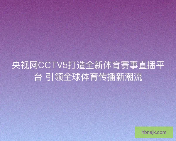 央视网CCTV5打造全新体育赛事直播平台 引领全球体育传播新潮流