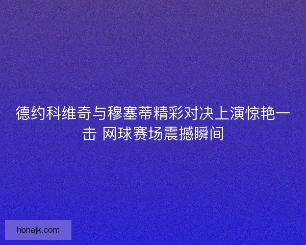 德约科维奇与穆塞蒂精彩对决上演惊艳一击 网球赛场震撼瞬间