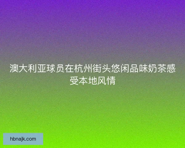 澳大利亚球员在杭州街头悠闲品味奶茶感受本地风情