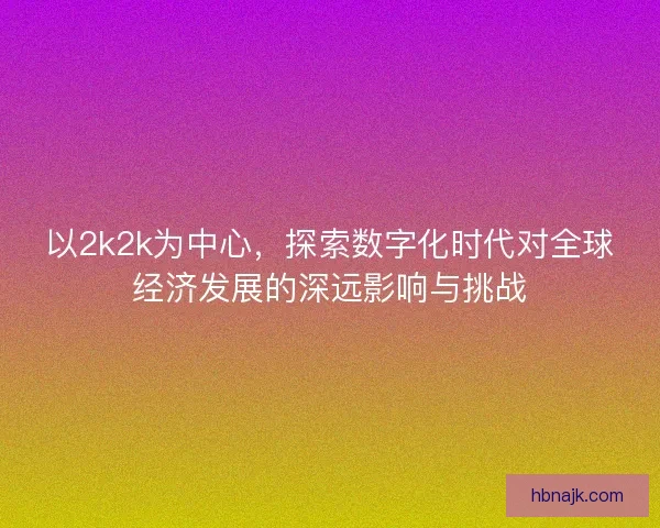 以2k2k为中心，探索数字化时代对全球经济发展的深远影响与挑战
