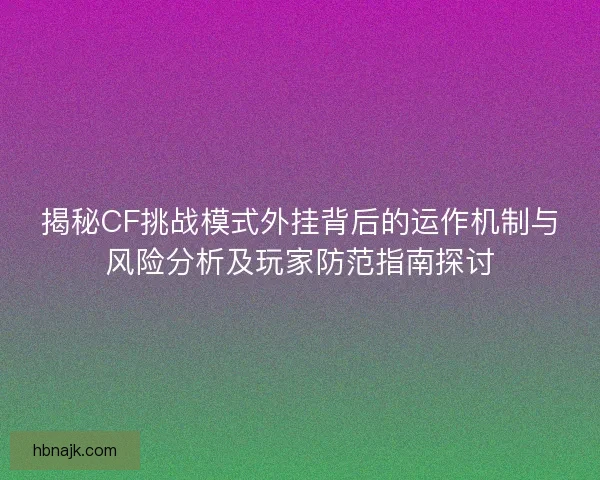 揭秘CF挑战模式外挂背后的运作机制与风险分析及玩家防范指南探讨