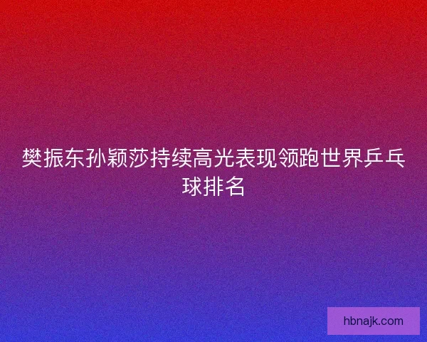 樊振东孙颖莎持续高光表现领跑世界乒乓球排名 樊振东孙颖莎持续高光表现领跑世界乒乓球排名