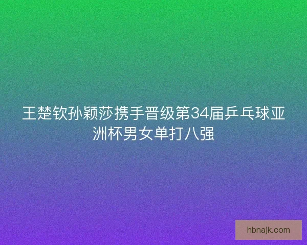 王楚钦孙颖莎携手晋级第34届乒乓球亚洲杯男女单打八强