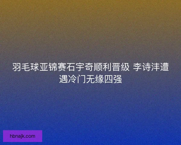 羽毛球亚锦赛石宇奇顺利晋级 李诗沣遭遇冷门无缘四强