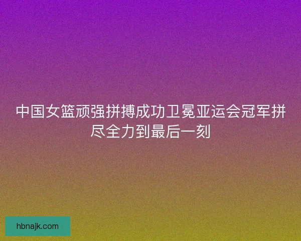 中国女篮顽强拼搏成功卫冕亚运会冠军拼尽全力到最后一刻