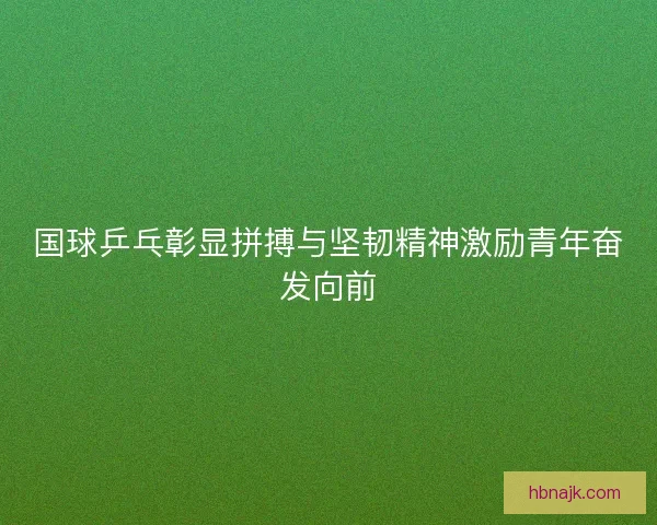 国球乒乓彰显拼搏与坚韧精神激励青年奋发向前
