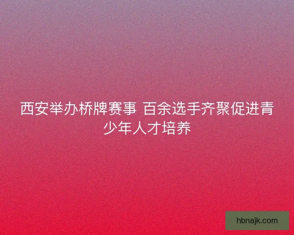 西安举办桥牌赛事 百余选手齐聚促进青少年人才培养
