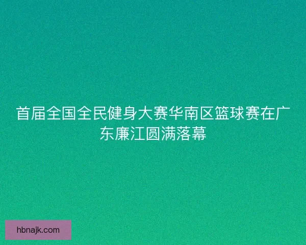 首届全国全民健身大赛华南区篮球赛在广东廉江圆满落幕