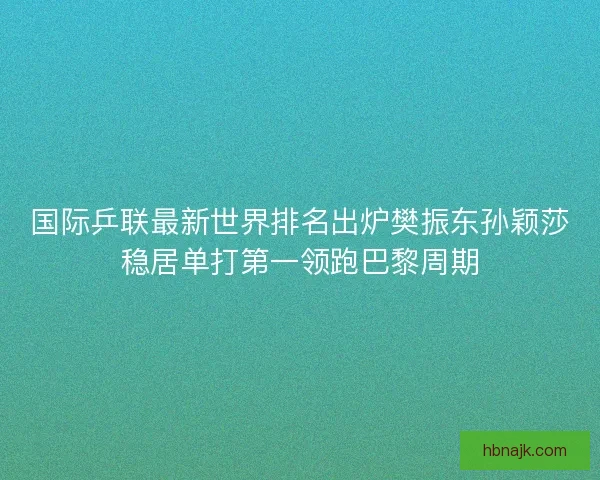 国际乒联最新世界排名出炉樊振东孙颖莎稳居单打第一领跑巴黎周期
