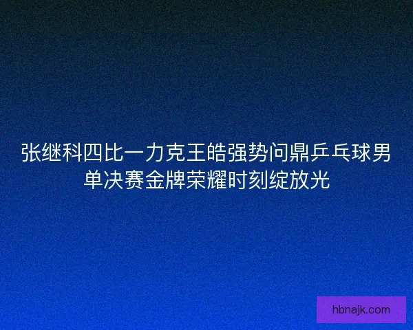 张继科四比一力克王皓强势问鼎乒乓球男单决赛金牌荣耀时刻绽放光