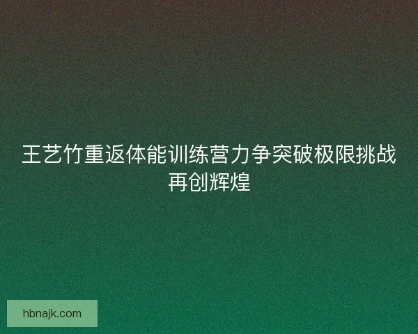 王艺竹重返体能训练营力争突破极限挑战再创辉煌 王艺竹重返体能训练营力争突破极限挑战再创辉煌