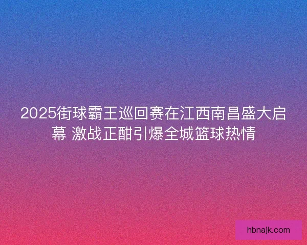 2025街球霸王巡回赛在江西南昌盛大启幕 激战正酣引爆全城篮球热情