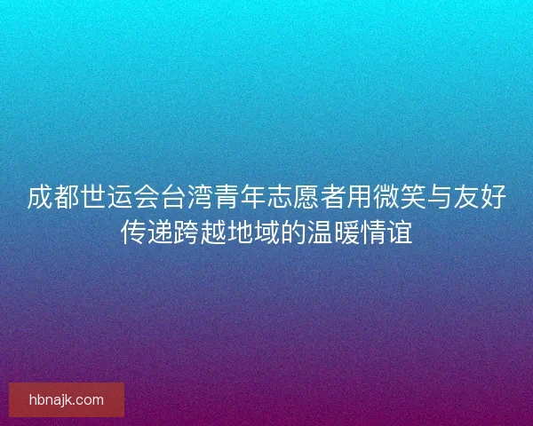 成都世运会台湾青年志愿者用微笑与友好传递跨越地域的温暖情谊 成都世运会台湾青年志愿者用微笑与友好传递跨越地域的温暖情谊