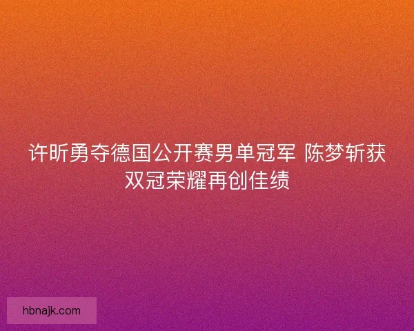 许昕勇夺德国公开赛男单冠军 陈梦斩获双冠荣耀再创佳绩 许昕勇夺德国公开赛男单冠军 陈梦斩获双冠荣耀再创佳绩