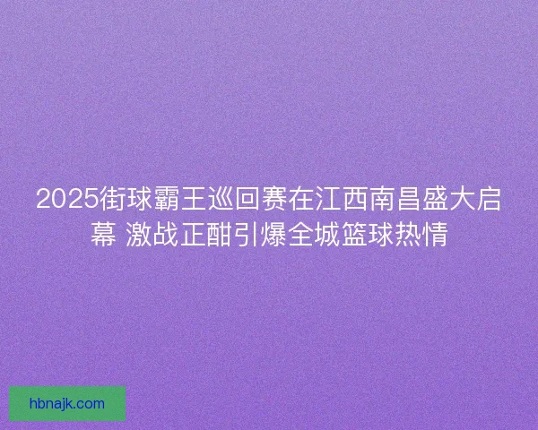 2025街球霸王巡回赛在江西南昌盛大启幕 激战正酣引爆全城篮球热情