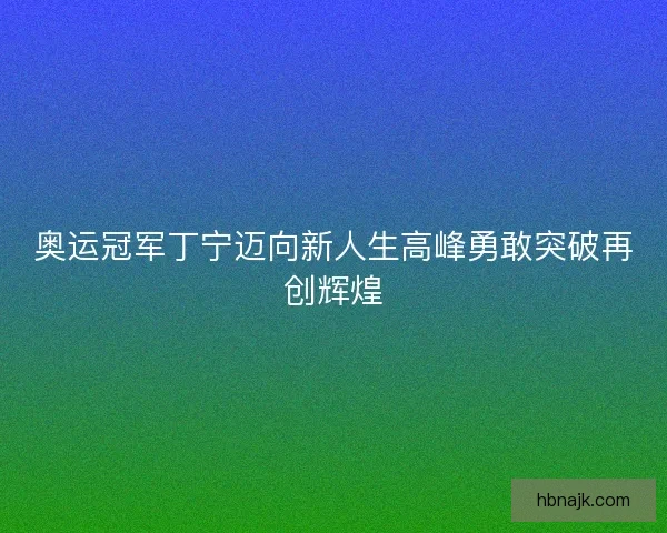 奥运冠军丁宁迈向新人生高峰勇敢突破再创辉煌
