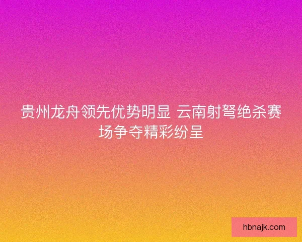 贵州龙舟领先优势明显 云南射弩绝杀赛场争夺精彩纷呈 贵州龙舟领先优势明显 云南射弩绝杀赛场争夺精彩纷呈