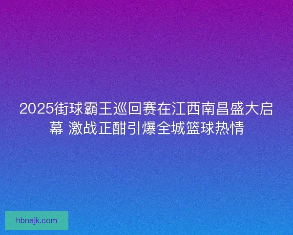 2025街球霸王巡回赛在江西南昌盛大启幕 激战正酣引爆全城篮球热情 2025街球霸王巡回赛在江西南昌盛大启幕 激战正酣引爆全城篮球热情