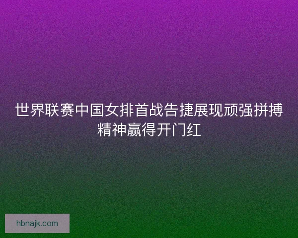 世界联赛中国女排首战告捷展现顽强拼搏精神赢得开门红 世界联赛中国女排首战告捷展现顽强拼搏精神赢得开门红