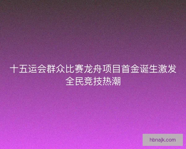 十五运会群众比赛龙舟项目首金诞生激发全民竞技热潮 十五运会群众比赛龙舟项目首金诞生激发全民竞技热潮