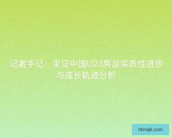 记者手记:见证中国U23男足实质性进步与成长轨迹分析 记者手记:见证中国U23男足实质性进步与成长轨迹分析