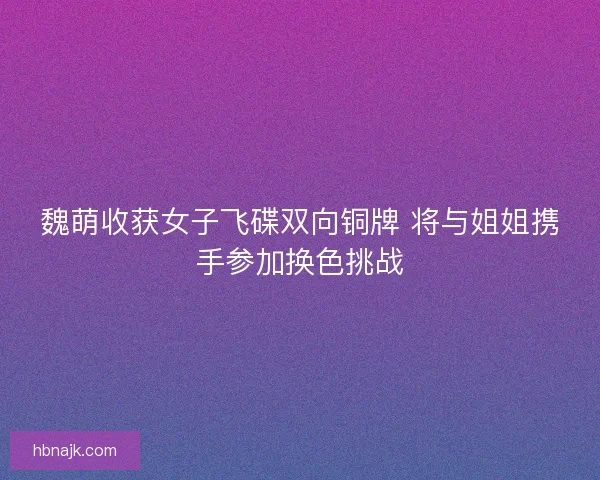 魏萌收获女子飞碟双向铜牌 将与姐姐携手参加换色挑战 魏萌收获女子飞碟双向铜牌 将与姐姐携手参加换色挑战