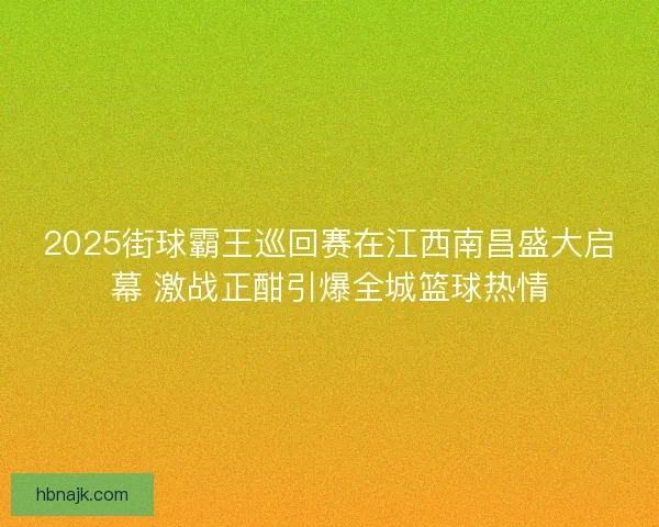 2025街球霸王巡回赛在江西南昌盛大启幕 激战正酣引爆全城篮球热情