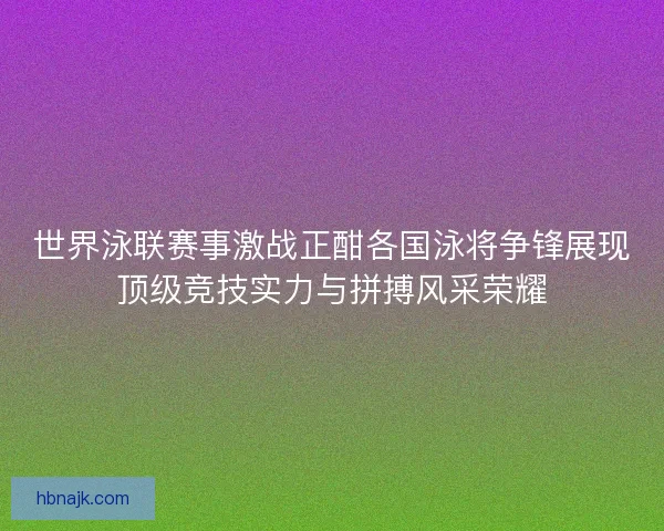 世界泳联赛事激战正酣各国泳将争锋展现顶级竞技实力与拼搏风采荣耀