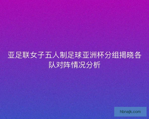 亚足联女子五人制足球亚洲杯分组揭晓各队对阵情况分析