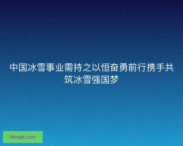 中国冰雪事业需持之以恒奋勇前行携手共筑冰雪强国梦